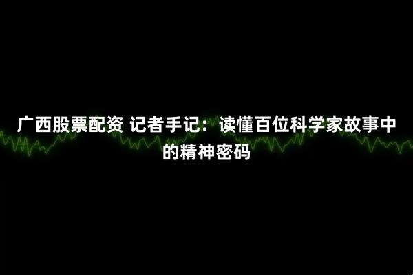 广西股票配资 记者手记：读懂百位科学家故事中的精神密码