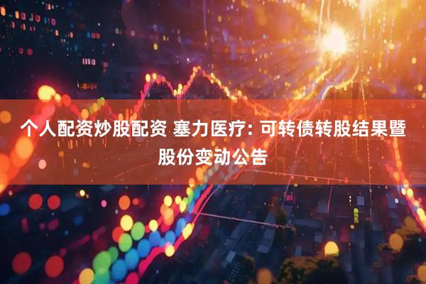 个人配资炒股配资 塞力医疗: 可转债转股结果暨股份变动公告