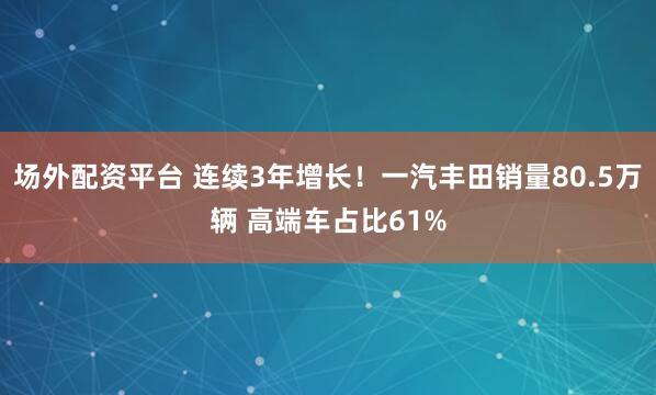 场外配资平台 连续3年增长！一汽丰田销量80.5万辆 高端车占比61%