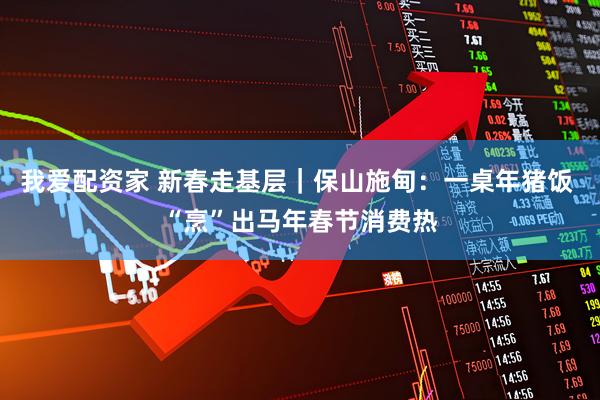 我爱配资家 新春走基层｜保山施甸：一桌年猪饭 “烹”出马年春节消费热
