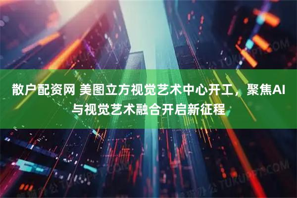 散户配资网 美图立方视觉艺术中心开工，聚焦AI与视觉艺术融合开启新征程