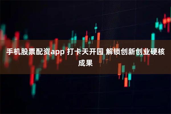 手机股票配资app 打卡天开园 解锁创新创业硬核成果