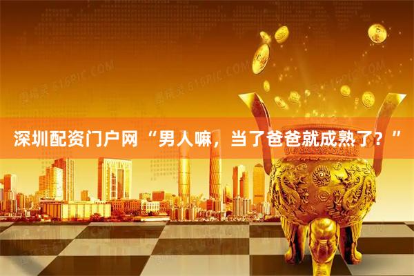 深圳配资门户网 “男人嘛，当了爸爸就成熟了？”