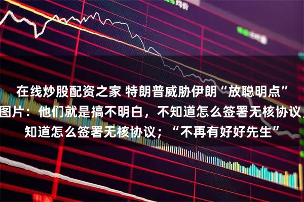 在线炒股配资之家 特朗普威胁伊朗“放聪明点”，同时配发持枪造型图片：他们就是搞不明白，不知道怎么签署无核协议；“不再有好好先生”
