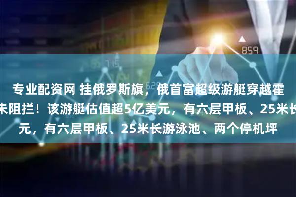 专业配资网 挂俄罗斯旗，俄首富超级游艇穿越霍尔木兹海峡，美伊均未阻拦！该游艇估值超5亿美元，有六层甲板、25米长游泳池、两个停机坪