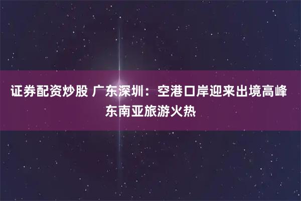 证券配资炒股 广东深圳：空港口岸迎来出境高峰 东南亚旅游火热